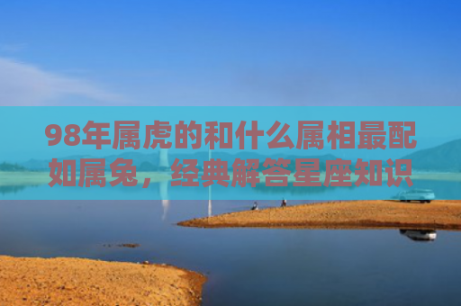 98年属虎的和什么属相最配如属兔，经典解答星座知识