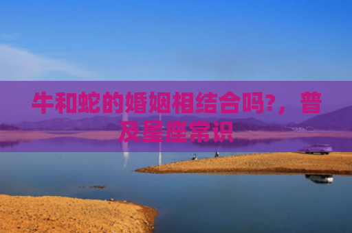 牛和蛇的婚姻相结合吗?，普及星座常识