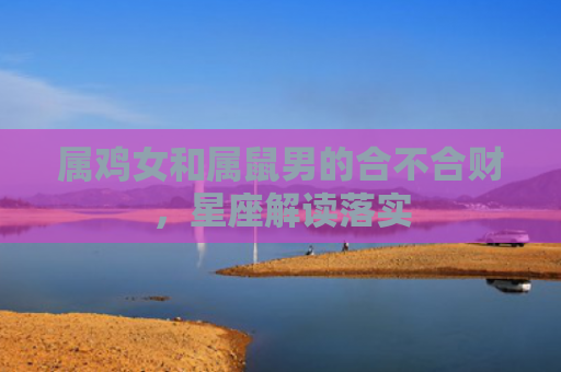 属鸡女和属鼠男的合不合财，星座解读落实