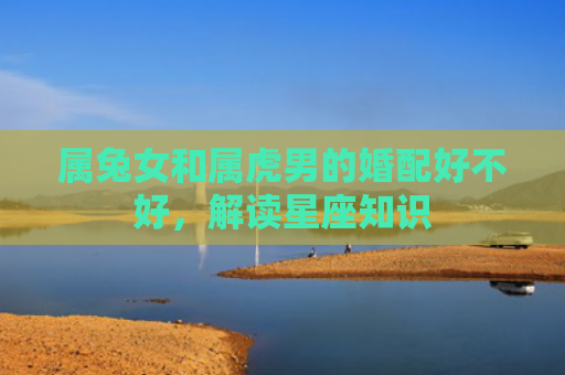属兔女和属虎男的婚配好不好，解读星座知识