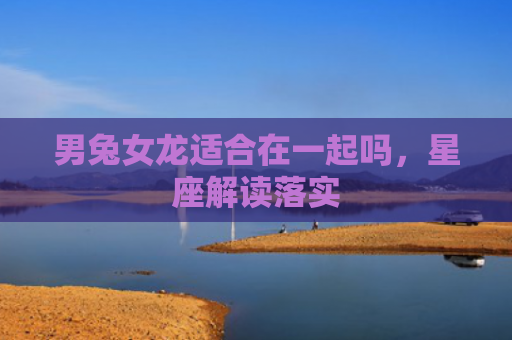 男兔女龙适合在一起吗，星座解读落实