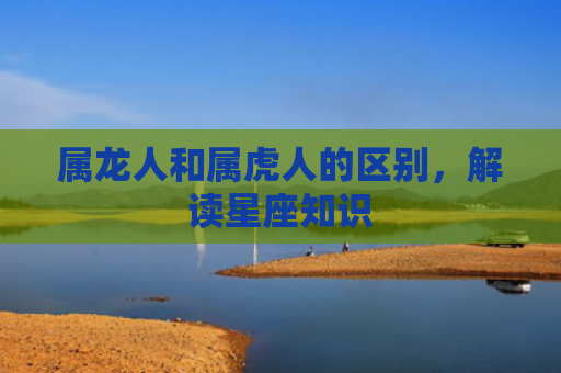 属龙人和属虎人的区别，解读星座知识
