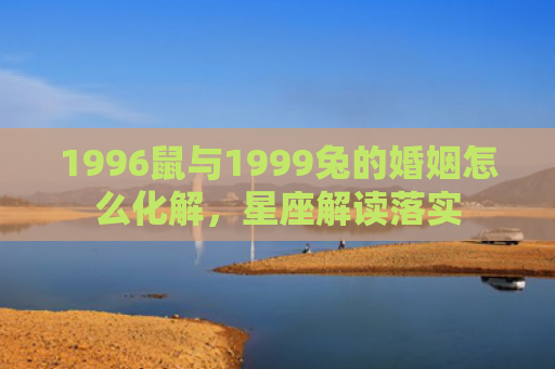 1996鼠与1999兔的婚姻怎么化解，星座解读落实