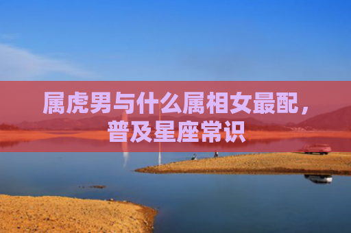 属虎男与什么属相女最配，普及星座常识