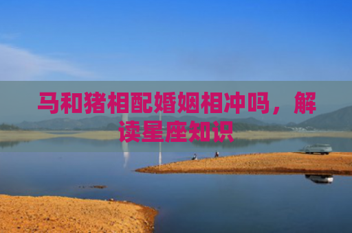 马和猪相配婚姻相冲吗，解读星座知识