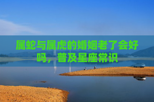 属蛇与属虎的婚姻老了会好吗，普及星座常识