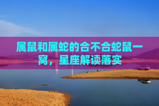 属鼠和属蛇的合不合蛇鼠一窝，星座解读落实
