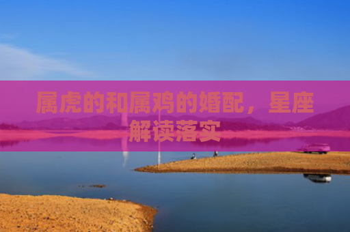 属虎的和属鸡的婚配，星座解读落实