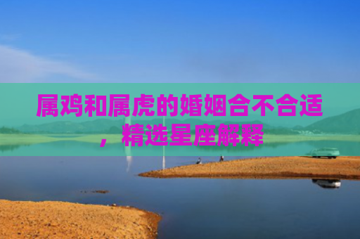 属鸡和属虎的婚姻合不合适，精选星座解释