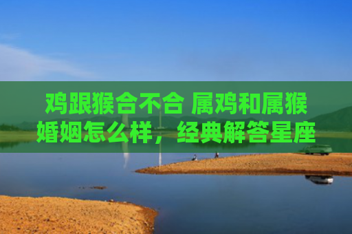 鸡跟猴合不合 属鸡和属猴婚姻怎么样，经典解答星座知识