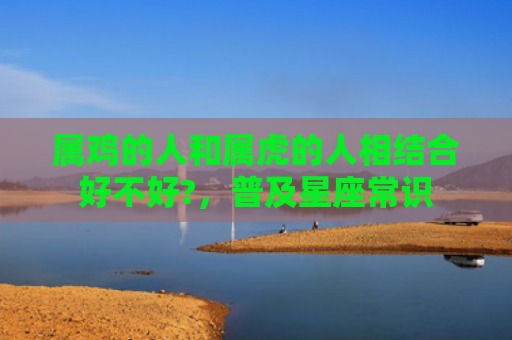 属鸡的人和属虎的人相结合好不好?，普及星座常识