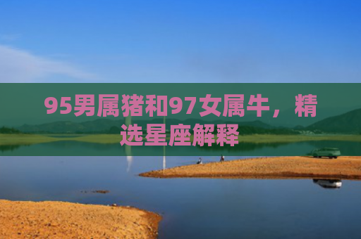 95男属猪和97女属牛，精选星座解释