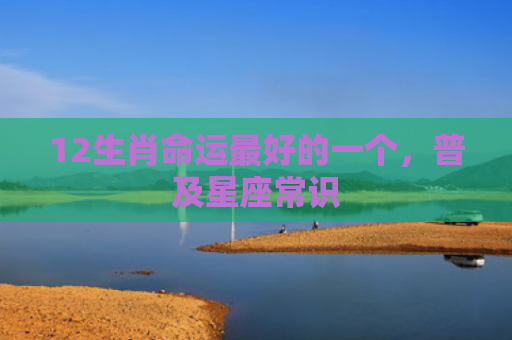 12生肖命运最好的一个，普及星座常识