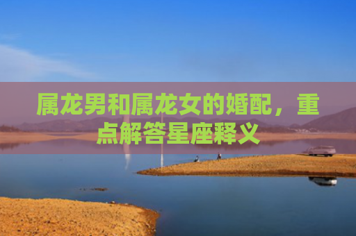 属龙男和属龙女的婚配，重点解答星座释义