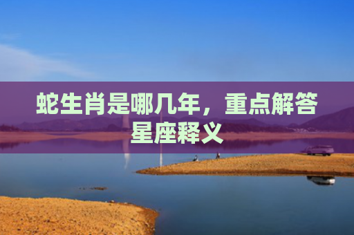 蛇生肖是哪几年，重点解答星座释义