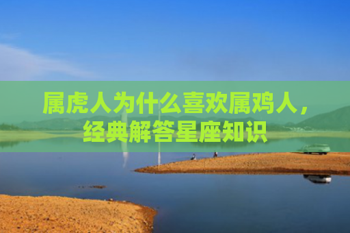 属虎人为什么喜欢属鸡人，经典解答星座知识