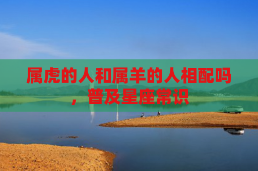 属虎的人和属羊的人相配吗，普及星座常识
