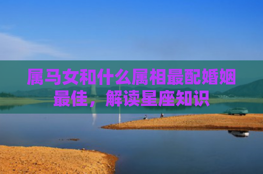 属马女和什么属相最配婚姻最佳，解读星座知识