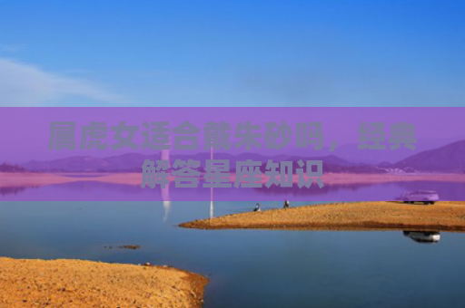 属虎女适合戴朱砂吗，经典解答星座知识