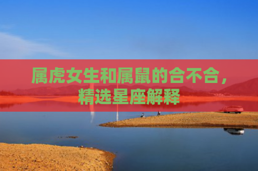 属虎女生和属鼠的合不合，精选星座解释