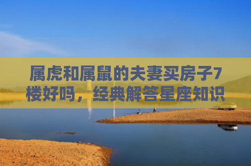 属虎和属鼠的夫妻买房子7楼好吗，经典解答星座知识