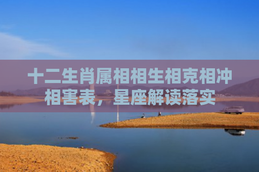 十二生肖属相相生相克相冲相害表，星座解读落实