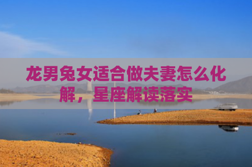 龙男兔女适合做夫妻怎么化解，星座解读落实