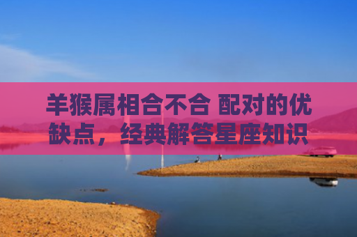 羊猴属相合不合 配对的优缺点，经典解答星座知识