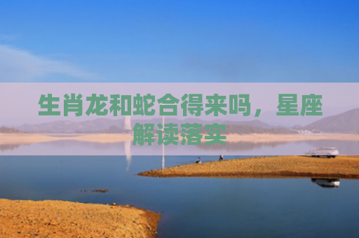 生肖龙和蛇合得来吗，星座解读落实