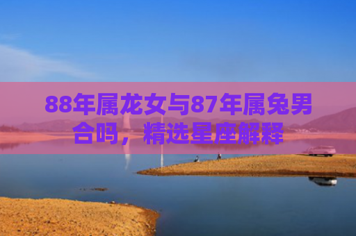 88年属龙女与87年属兔男合吗，精选星座解释