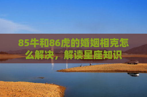 85牛和86虎的婚姻相克怎么解决，解读星座知识