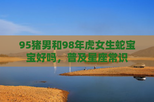 95猪男和98年虎女生蛇宝宝好吗，普及星座常识