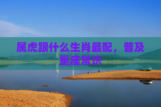 属虎跟什么生肖最配，普及星座常识
