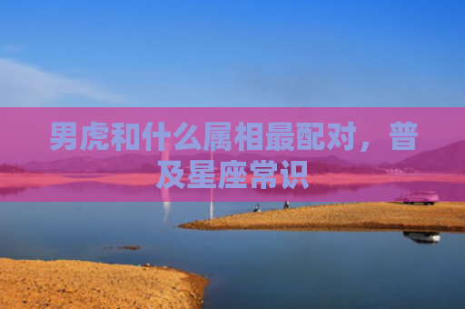 男虎和什么属相最配对，普及星座常识