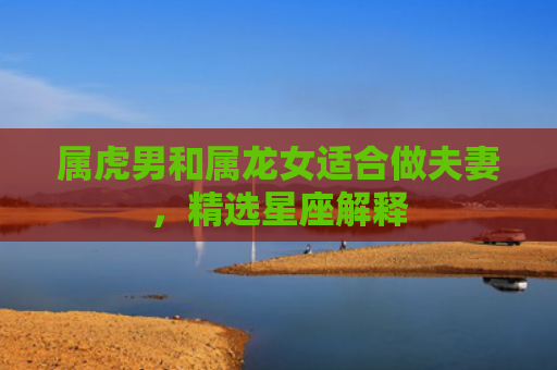 属虎男和属龙女适合做夫妻，精选星座解释