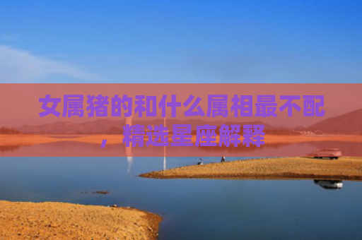 女属猪的和什么属相最不配，精选星座解释