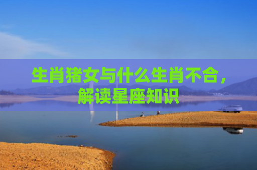 生肖猪女与什么生肖不合，解读星座知识