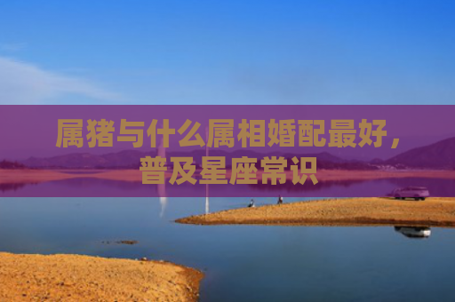 属猪与什么属相婚配最好，普及星座常识