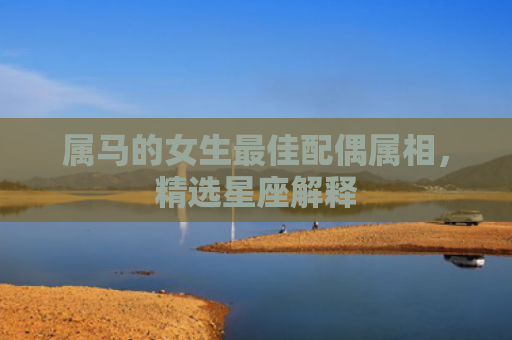 属马的女生最佳配偶属相，精选星座解释