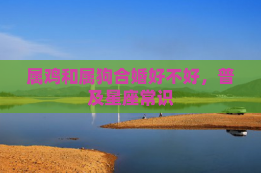 属鸡和属狗合婚好不好，普及星座常识