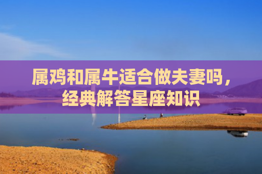 属鸡和属牛适合做夫妻吗，经典解答星座知识