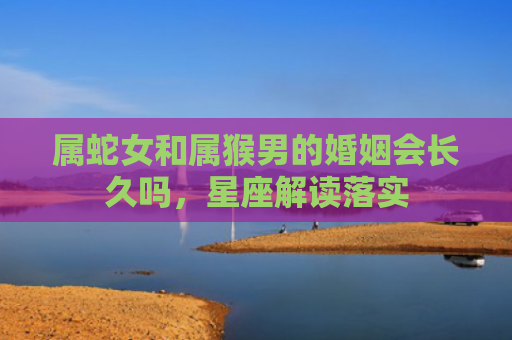 属蛇女和属猴男的婚姻会长久吗，星座解读落实