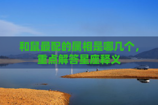 和鼠最配的属相是哪几个，重点解答星座释义