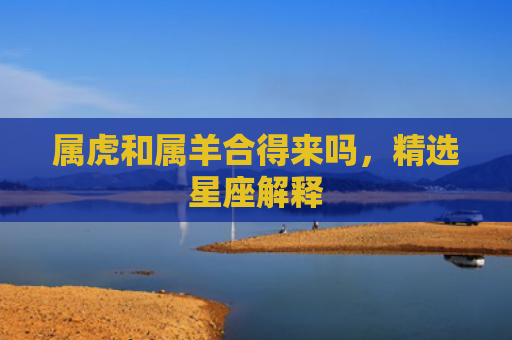 属虎和属羊合得来吗，精选星座解释