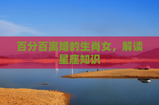 百分百离婚的生肖女，解读星座知识