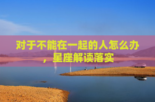 对于不能在一起的人怎么办，星座解读落实