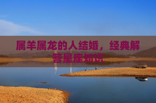 属羊属龙的人结婚，经典解答星座知识