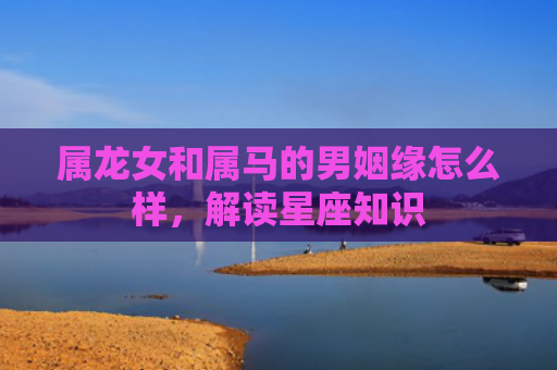 属龙女和属马的男姻缘怎么样，解读星座知识
