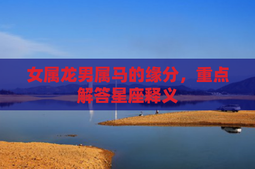 女属龙男属马的缘分，重点解答星座释义