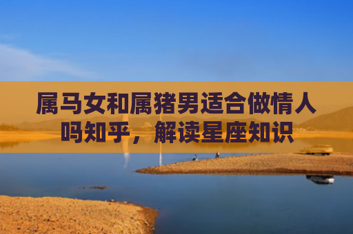 属马女和属猪男适合做情人吗知乎，解读星座知识